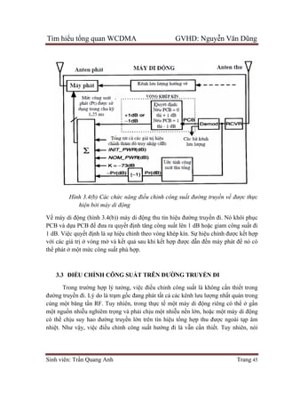 Tìm hiểu tổng quan WCDMA GVHD: Nguyễn Văn Dũng
Sinh viên: Trần Quang Anh Trang 45
Hình 3.4(b) Các chức năng điều chỉnh công suất đường truyền về được thực
hiện bởi máy di động
Về máy di động (hình 3.4(b)) máy di động thu tín hiệu đường truyền đi. Nó khôi phục
PCB và dựa PCB để đưa ra quyết định tăng công suất lên 1 dB hoặc giam công suất đi
1 dB. Việc quyết định là sự hiệu chỉnh theo vòng khép kín. Sự hiệu chỉnh được kết hợp
với các giá trị ở vòng mở và kết quả sau khi kết hợp được dẫn đến máy phát để nó có
thể phát ở một mức công suất phù hợp.
3.3 ĐIỀU CHỈNH CÔNG SUẤT TRÊN ĐƯỜNG TRUYỀN ĐI
Trong trường hợp lý tưởng, việc điều chỉnh công suất là không cần thiết trong
đường truyền đi. Lý do là trạm gốc đang phát tất cả các kênh lưu lượng nhất quán trong
cùng một băng tần RF. Tuy nhiên, trong thực tế một máy di động riêng có thể ở gần
một nguồn nhiễu nghiêm trọng và phải chịu một nhiễu nền lớn, hoặc một máy di động
có thể chịu suy hao đường truyền lớn trên tín hiệu tổng hợp thu được ngoài tạp âm
nhiệt. Như vậy, việc điều chỉnh công suất hướng đi là vẫn cần thiết. Tuy nhiên, nói
 