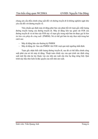 Tìm hiểu tổng quan WCDMA GVHD: Nguyễn Văn Dũng
Sinh viên: Trần Quang Anh Trang 46
chung yêu cầu điều chỉnh công suất đối với đường truyền đi là không nghiêm ngặt như
yêu cầu đối với đường truyền về.
Tiêu chuẩn qui định máy di động phải báo cáo phản hồi tới trạm gốc chất lượng
đường truyền lượng của đường truyền đi. Máy di động liên tục giám sát FER của
đường truyền đi và nó báo cáo FER này về trạm gốc trong một bản tin được gọi là bản
tin báo cáo phép đo công suất (PMRM). Nó có thể gửi bản tin này theo một trong hai
cách sau:
- Máy di động báo cáo thường kỳ PMRM
- Máy di động chỉ báo cáo PMRM khi FER vượt quá một ngưỡng nhất định.
Trạm gốc nhận biết chất lượng đường truyền đi, sau đó có thể điều chỉnh công
suất phát của nó tới máy di động. Thuật toán chính xác của quá trình xác định công
suất một lần nữa lại tùy thuộc vào các nhà sản xuất cấu trúc hạ tầng riêng biệt. Quá
trình này hầu như luôn là độc quyền của mỗi nhà sản xuất.
 