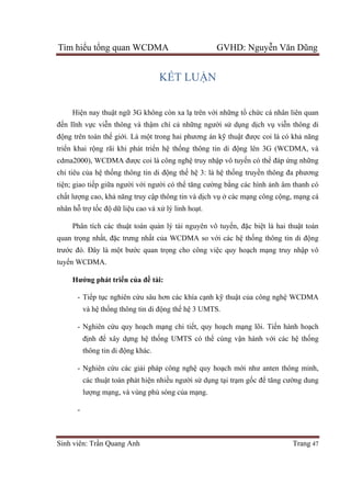 Tìm hiểu tổng quan WCDMA GVHD: Nguyễn Văn Dũng
Sinh viên: Trần Quang Anh Trang 47
KẾT LUẬN
Hiện nay thuật ngữ 3G không còn xa lạ trên với những tổ chức cá nhân liên quan
đến lĩnh vực viễn thông và thậm chí cả những người sử dụng dịch vụ viễn thông di
động trên toàn thế giới. Là một trong hai phương án kỹ thuật được coi là có khả năng
triển khai rộng rãi khi phát triển hệ thống thông tin di động lên 3G (WCDMA, và
cdma2000), WCDMA được coi là công nghệ truy nhập vô tuyến có thể đáp ứng những
chỉ tiêu của hệ thống thông tin di động thế hệ 3: là hệ thống truyền thông đa phương
tiện; giao tiếp giữa người với người có thể tăng cường bằng các hình ảnh âm thanh có
chất lượng cao, khả năng truy cập thông tin và dịch vụ ở các mạng công cộng, mạng cá
nhân hỗ trợ tốc độ dữ liệu cao và xử lý linh hoạt.
Phân tích các thuật toán quản lý tài nguyên vô tuyến, đặc biệt là hai thuật toán
quan trọng nhất, đặc trưng nhất của WCDMA so với các hệ thống thông tin di động
trước đó. Đây là một bước quan trọng cho công việc quy hoạch mạng truy nhập vô
tuyến WCDMA.
Hướng phát triển của đề tài:
- Tiếp tục nghiên cứu sâu hơn các khía cạnh kỹ thuật của công nghệ WCDMA
và hệ thống thông tin di động thế hệ 3 UMTS.
- Nghiên cứu quy hoạch mạng chi tiết, quy hoạch mạng lõi. Tiến hành hoạch
định để xây dựng hệ thống UMTS có thể cùng vận hành với các hệ thống
thông tin di động khác.
- Nghiên cứu các giải pháp công nghệ quy hoạch mới như anten thông minh,
các thuật toán phát hiện nhiều người sử dụng tại trạm gốc để tăng cường dung
lượng mạng, và vùng phủ sóng của mạng.
-
 