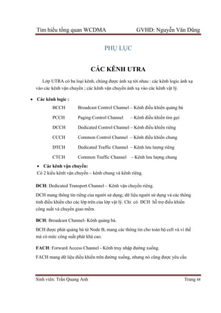 Tìm hiểu tổng quan WCDMA GVHD: Nguyễn Văn Dũng
Sinh viên: Trần Quang Anh Trang 48
PHỤ LỤC
CÁC KÊNH UTRA
Lớp UTRA có ba loại kênh, chúng được ánh xạ tới nhau : các kênh logic ánh xạ
vào các kênh vận chuyển ; các kênh vận chuyển ánh xạ vào các kênh vật lý.
 Các kênh logic :
BCCH Broadcast Control Channel – Kênh điều khiển quảng bá
PCCH Paging Control Channel – Kênh điều khiển tìm gọi
DCCH Dedicated Control Channel – Kênh điều khiển riêng
CCCH Common Control Channel – Kênh điều khiển chung
DTCH Dedicated Traffic Channel – Kênh lưu lượng riêng
CTCH Common Traffic Channel – Kênh lưu lượng chung
 Các kênh vận chuyển:
Có 2 kiểu kênh vận chuyển – kênh chung và kênh riêng.
DCH: Dedicated Transport Channel – Kênh vận chuyển riêng.
DCH mang thông tin riêng của người sử dụng; dữ liệu người sử dụng và các thông
tinh điều khiển cho các lớp trên của lớp vật lý. Chỉ có DCH hỗ trợ điểu khiển
công suất và chuyển giao mềm.
BCH: Broadcast Channel- Kênh quảng bá.
BCH được phát quảng bá từ Node B, mang các thông tin cho toàn bộ cell và vì thế
mà có mức công suất phát khá cao.
FACH: Forward Access Channel - Kênh truy nhập đường xuống.
FACH mang dữ liệu điều khiển trên đường xuống, nhưng nó cũng được yêu cầu
 