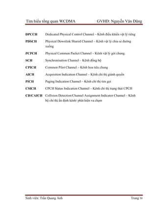 Tìm hiểu tổng quan WCDMA GVHD: Nguyễn Văn Dũng
Sinh viên: Trần Quang Anh Trang 50
DPCCH Dedicated Physical Control Channel – Kênh điều khiển vật lý riêng
PDSCH Physical Downlink Shared Channel – Kênh vật lý chia sẻ đường
xuống
PCPCH Physical Common Packet Channel – Kênh vật lý gói chung.
SCH Synchronisation Channel – Kênh đồng bộ
CPICH Common Pilot Channel – Kênh hoa tiêu chung
AICH Acquisition Indication Channel – Kênh chỉ thị giành quyền
PICH Paging Indication Channel – Kênh chỉ thị tìm gọi
CSICH CPCH Status Indication Channel – Kênh chỉ thị trạng thái CPCH
CD/CAICH Collision Detection/Channel Assignment Indicator Channel – Kênh
bộ chỉ thị ấn định kênh/ phát hiện va chạm
 