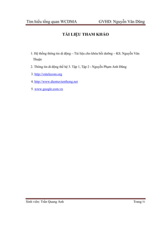 Tìm hiểu tổng quan WCDMA GVHD: Nguyễn Văn Dũng
Sinh viên: Trần Quang Anh Trang 51
TÀI LIỆU THAM KHẢO
1. Hệ thống thông tin di động – Tài liệu cho khóa bồi dưỡng – KS. Nguyễn Văn
Thuận
2. Thông tin di động thế hệ 3. Tập 1, Tập 2 - Nguyễn Phạm Anh Dũng
3. http://vntelecom.org
4. http://www.dientuvienthong.net
5. www.google.com.vn
 