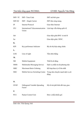 Tìm hiểu tổng quan WCDMA GVHD: Nguyễn Văn Dũng
Sinh viên: Trần Quang Anh
IMT- TC
IMT-SC
IP
ITU
Iub
Iur
IMT- Time Code
IMT – Single Carrier
Internet Protocol
International Telecommunication
Union
IMT mã thời gian
IMT đơn sóng mang.
Giao thức Internet
Liên hợp viễn thông quốc tế.
Giao diện giữa RNC và nút B
Giao diện giữa 2 RNC.
K.
KPI Key performace Indicator Bộ chỉ thị hiệu năng chính.
L.
LOS Line of sight Tầm nhìn thẳng
M.
ME
MMS
MRC
MSC
Mobile Equipment
Multimedia Messaging Service
Maximum Ratio Cobining
Mobile Service Switching Centre
Thiết bị di động
Dịch vụ nhắn tin đa phương tiện
Kết hợp theo tỷ số lớn nhất
Trung tâm chuyển mạch dịch vụ di
động.
O.
OVSF Orthogonal Variable Spreading
Factor
Hệ số trải phổ biến đổi trực giao.
P.
PCU Packet Control Unit Đơn vị điều khiển gói
 