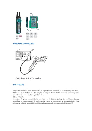 MORDAZAS ADAPTADORAS
MULTI-TRANS
Adaptador diseñado para incrementar la capacidad de medición de su pinza amperimétrica.
Utilizando el multi-tran no sólo amplía el margen de medición sino que también puede
amordazar conductores de mayor diámetro.
Cómo utilizarlo:
Amordace la pinza amperimétrica alrededor de la bobina pick-up del multi-tran. Luego,
amordace el conductor con el multi-tran tal como se muestra en la figura siguiente. Para
obtener el valor de la medición multiplique la lectura de la pinza amperimétrica por 10.
 
