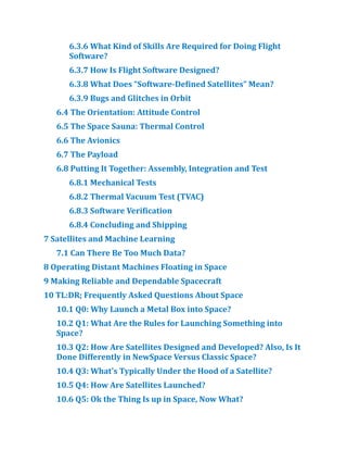 6.​
3.​
6 What Kind of Skills Are Required for Doing Flight
Software?​
6.​
3.​
7 How Is Flight Software Designed?​
6.​
3.​
8 What Does “Software-Defined Satellites” Mean?​
6.​
3.​
9 Bugs and Glitches in Orbit
6.​
4 The Orientation:​Attitude Control
6.​
5 The Space Sauna:​Thermal Control
6.​
6 The Avionics
6.​
7 The Payload
6.​
8 Putting It Together:​Assembly, Integration and Test
6.​
8.​
1 Mechanical Tests
6.​
8.​
2 Thermal Vacuum Test (TVAC)
6.​
8.​
3 Software Verification
6.​
8.​
4 Concluding and Shipping
7 Satellites and Machine Learning
7.​
1 Can There Be Too Much Data?​
8 Operating Distant Machines Floating in Space
9 Making Reliable and Dependable Spacecraft
10 TL:​
DR; Frequently Asked Questions About Space
10.​
1 Q0:​Why Launch a Metal Box into Space?​
10.​
2 Q1:​What Are the Rules for Launching Something into
Space?​
10.​
3 Q2:​How Are Satellites Designed and Developed?​Also, Is It
Done Differently in NewSpace Versus Classic Space?​
10.​
4 Q3:​What’s Typically Under the Hood of a Satellite?​
10.​
5 Q4:​How Are Satellites Launched?​
10.​
6 Q5:​Ok the Thing Is up in Space, Now What?​
 