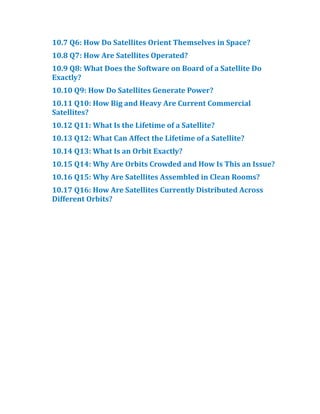 10.​
7 Q6:​How Do Satellites Orient Themselves in Space?​
10.​
8 Q7:​How Are Satellites Operated?​
10.​
9 Q8:​What Does the Software on Board of a Satellite Do
Exactly?​
10.​
10 Q9:​How Do Satellites Generate Power?​
10.​
11 Q10:​How Big and Heavy Are Current Commercial
Satellites?​
10.​
12 Q11:​What Is the Lifetime of a Satellite?​
10.​
13 Q12:​What Can Affect the Lifetime of a Satellite?​
10.​
14 Q13:​What Is an Orbit Exactly?​
10.​
15 Q14:​Why Are Orbits Crowded and How Is This an Issue?​
10.​
16 Q15:​Why Are Satellites Assembled in Clean Rooms?​
10.​
17 Q16:​How Are Satellites Currently Distributed Across
Different Orbits?​
 