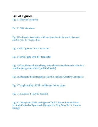List of Figures
Fig.​2.​
1 Newton’s cannon
Fig. 3.1 SiO2 structure
Fig.​3.​
2 A bipolar transistor with one junction in forward-bias and
another one in reverse-bias
Fig.​3.​
3 NOT gate with BJT transistor
Fig.​3.​
4 NAND gate with BJT transistor
Fig.​3.​
5 Van Allen radiation belts; cross them is not the nicest ride for a
satellite going somewhere (public domain)
Fig.​3.​
6 Magnetic field strength at Earth’s surface (Creative Commons)
Fig.​3.​
7 Applicability of SEE to different device types
Fig.​6.​
1 Junkers J 1 (public domain)
Fig. 6.2 Subsystem faults and types of faults. Source Fault-Tolerant
Attitude Control of Spacecraft (Qinglei Hu, Bing Xiao, Bo Li, Youmin
Zhang)
 