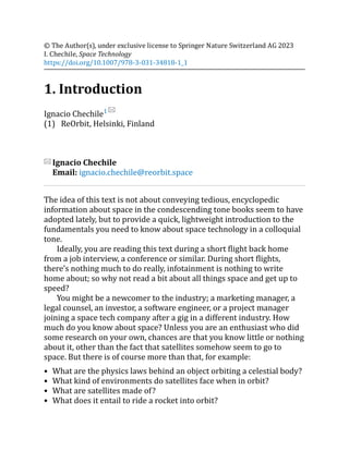 (1)
© The Author(s), under exclusive license to Springer Nature Switzerland AG 2023
I. Chechile, Space Technology
https://doi.org/10.1007/978-3-031-34818-1_1
1. Introduction
Ignacio Chechile1
ReOrbit, Helsinki, Finland
Ignacio Chechile
Email: ignacio.chechile@reorbit.space
The idea of this text is not about conveying tedious, encyclopedic
information about space in the condescending tone books seem to have
adopted lately, but to provide a quick, lightweight introduction to the
fundamentals you need to know about space technology in a colloquial
tone.
Ideally, you are reading this text during a short flight back home
from a job interview, a conference or similar. During short flights,
there’s nothing much to do really, infotainment is nothing to write
home about; so why not read a bit about all things space and get up to
speed?
You might be a newcomer to the industry; a marketing manager, a
legal counsel, an investor, a software engineer, or a project manager
joining a space tech company after a gig in a different industry. How
much do you know about space? Unless you are an enthusiast who did
some research on your own, chances are that you know little or nothing
about it, other than the fact that satellites somehow seem to go to
space. But there is of course more than that, for example:
What are the physics laws behind an object orbiting a celestial body?
What kind of environments do satellites face when in orbit?
What are satellites made of?
What does it entail to ride a rocket into orbit?
 