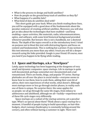 What is the process to design and build satellites?
How do people on the ground keep track of satellites as they fly?
What happens if a satellite fails?
What kind of data do satellites deal with?
This short guide got your back. When you finish reading these lines,
you will be equipped with a good dose of the fundamentals about the
peculiar endeavor of creating artificial satellites. Moreover, you will also
get an idea about the technologies that have enabled—and keep
enabling—space activities, like materials, radio, telecommunications,
optics, and software, with some brief historical background provided
whenever possible. But beware: this is not a handbook, nor a doctoral
thesis. The depth of the topics overall is at the introductory level. I tried
on purpose not to bloat this text with distracting figures and focus on
content and fundamentals. This is nothing but a primer. If any section in
this text interests you more than any other, I trust you will do a deeper
research using the links provided. Google is your friend. Of course, once
you land if you happen to be flying while reading.
1.1 Space and Startups, a.k.a “NewSpace”
Lately, space technology has been happening at the dungeons of very
small and dynamic companies: space startups. Life in startups is quite
well documented, perhaps somewhat over documented and a tad
romanticized. There are books, blogs, and popular TV series. Startup
platitudes are all over the place in social media—everyone seems to
know how to run them, how to scale them, adding their own bit of
advice, their own experiences of what works, what doesn’t. Although
most startups more or less go through similar phases, in reality each
one of them is unique. No surprise there: the same applies for
us people; we all go through the same life stages, from infancy to
adolescence and adulthood, although we all—luckily—experience each
of these life cycle stages very differently.
Space startups are a subset of the startup universe, yet a peculiar
type. What’s so special about them? Think about a space startup for a
moment. A handful of people trying to build spaceships, on hair-thin
budgets, short runways (bankruptcy is constantly lurking around the
corner), and often without having a customer in sight. There isn’t
 
