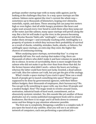 perhaps another startup type with so many odds against, just by
looking at the challenges they face. In a way, space startups are like
salmon. Salmon swim against the river's current the whole way—
sometimes up to thousands of kilometers, leaping over obstacles,
waterfalls, rapids, and dams. These amazing fish can jump two meters
high or even higher. And all while hungry predators like bears and
eagles wait around every river bend to catch them when they jump out
of the water. Just like salmon, many space startups will perish along the
way. But a fair lot will make it up the river, in the process becoming
what Nicolas Nassim Taleb calls “antifragile”—what doesn’t kill them
makes them stronger—and eventually reaching orbit. Antifragility is a
property of systems in which they increase their probability of survival
as a result of shocks, volatility, mistakes, faults, attacks, or failures. For
antifragile space startups, an extra day they exist, the higher the
chances of continuing existing.
When analyzing space startups, survivorship bias1
is a trap we
repeatedly fall into. For each startup that makes it big, there are
thousands of others who didn’t make it and have volumes to speak but
die in silence. In terms of survivability, there is more insight from the
salmon who did not make it up the river than from those that did, for
the former knows what didn’t work—where the bears are lurking—
whereas the latter could have been just lucky. Granted, a dead salmon
can't talk. Also live salmon can't talk, but you get the gist of the analogy.
What’s inside a space startup if you crack it open? How can a small
bunch of people get to launch something into space? Wasn’t space
supposed to be done by governmental agencies, with their billion-
dollars budgets, their thousands of employees, their bureaucracy? No.
You can get to fly something in space with, say, less than 10 people and
a modest budget. How? The magic tends to revolve around vision,
motivation, industrial loads of hard work, commitment, and an
obsessively systemic mindset. Yes, this sounds like yet another of those
platitudes out of a vanity-published management book sold in airport
bookstores. But there is no magic and it all boils down to common
sense and few things to pay attention whenever possible.
The first one is complexity. Designing a satellite is a complex task. If
you open the hood of any satellite, what you will see is an intricate
network of computers, each one performing a specialized job—
 
