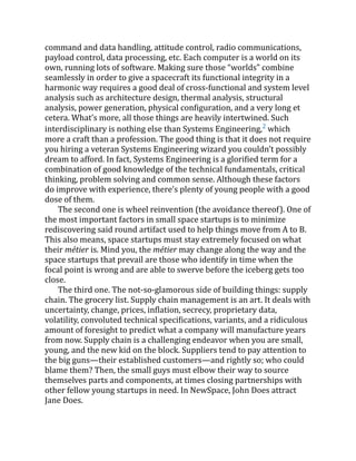 command and data handling, attitude control, radio communications,
payload control, data processing, etc. Each computer is a world on its
own, running lots of software. Making sure those “worlds” combine
seamlessly in order to give a spacecraft its functional integrity in a
harmonic way requires a good deal of cross-functional and system level
analysis such as architecture design, thermal analysis, structural
analysis, power generation, physical configuration, and a very long et
cetera. What’s more, all those things are heavily intertwined. Such
interdisciplinary is nothing else than Systems Engineering,2
which
more a craft than a profession. The good thing is that it does not require
you hiring a veteran Systems Engineering wizard you couldn’t possibly
dream to afford. In fact, Systems Engineering is a glorified term for a
combination of good knowledge of the technical fundamentals, critical
thinking, problem solving and common sense. Although these factors
do improve with experience, there’s plenty of young people with a good
dose of them.
The second one is wheel reinvention (the avoidance thereof). One of
the most important factors in small space startups is to minimize
rediscovering said round artifact used to help things move from A to B.
This also means, space startups must stay extremely focused on what
their métier is. Mind you, the métier may change along the way and the
space startups that prevail are those who identify in time when the
focal point is wrong and are able to swerve before the iceberg gets too
close.
The third one. The not-so-glamorous side of building things: supply
chain. The grocery list. Supply chain management is an art. It deals with
uncertainty, change, prices, inflation, secrecy, proprietary data,
volatility, convoluted technical specifications, variants, and a ridiculous
amount of foresight to predict what a company will manufacture years
from now. Supply chain is a challenging endeavor when you are small,
young, and the new kid on the block. Suppliers tend to pay attention to
the big guns—their established customers—and rightly so; who could
blame them? Then, the small guys must elbow their way to source
themselves parts and components, at times closing partnerships with
other fellow young startups in need. In NewSpace, John Does attract
Jane Does.
 