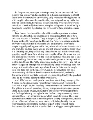 In the process, some space startups may choose to maverick their
make vs buy strategy and go vertical or in-house, supposedly to shield
themselves from supplier uncertainty, only to continue being locked in
with suppliers because they realize they cannot produce up to the last
bolt. On the flip side, horizontal integration may create uncomfortable
situations if a critically important, complex subsystem is provided by a
third party in which the startup has zero control (and sometimes zero
trust).
Fourth one, the almost literally million-dollar question: what on
earth to sell. Next time you walk past a pizza place, think about how
clear the product is for them. They make pizzas, that’s what they sell.
Simple as that. Zero ambiguity. They define flavors, toppings, variants.
They choose names for the variants and print menus. They make
people happy by selling warm flat tasty discs with cheese, tomato sauce
and stuff. It’s so clear that if you go and ask anyone working there what
it is that they sell, they will all say the same: we sell pizza—what a silly
question to ask! Now, for a visitor entering the office of a space startup
and picking up someone from the team and asking: what the hell is this
startup selling, the answer may vary depending on who the mysterious
visitor should ask. That’s the situation usually at the early—and not so
early—stages: an amorphous idea involving space technology does not
always automatically map to a product. It can be data, can be insight
from the data, can be the spacecraft, can be a subsystem, can be a
service on top of all that. Products must be discovered, and such
discovery process may take long and be exhausting. Ideally, the product
shall be discovered before the money runs out.
And fifth, last and perhaps the most important thing: everyday life.
A space startup is not just a romantic adventure about reaching the
stars. Or, it might be, but reaching the stars comes as the culmination of
disciplined work and sound day-to-day company operations as people
share many hours a week, shoulder to shoulder, overcoming hurdles
and finding their way through the job. In short, a space startup is—no
surprise there—an actual company which needs to be run. There are
operational matters such as talent capture, facility management, frozen
pizza, coffee, and of course, team matters. Building healthy teams
where learning and making mistakes is part of the job and, more
fundamentally, where it is fun to do all that is a bigger accomplishment
 