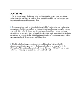 1
2
3
Footnotes
Survivorship bias is the logical error of concentrating on entities that passed a
selection process while overlooking those that did not. This can lead to incorrect
conclusions because of incomplete data.
Systems engineering is an interdisciplinary field of engineering and engineering
management that focuses on how to design, integrate, and manage complex systems
over their life cycles. At its core, systems engineering utilizes systems thinking
principles to organize its body of knowledge. The individual outcome of such efforts,
an engineered system, can be defined as a combination of components that work in
synergy to collectively perform a useful function.
The Kármán line is a proposed conventional boundary between Earth's
atmosphere and outer space set by the international record-keeping body FAI
(Fédération Aéronautique Internationale) at an altitude of 100 km. However, such
definition of the edge of space is not universally adopted.
 