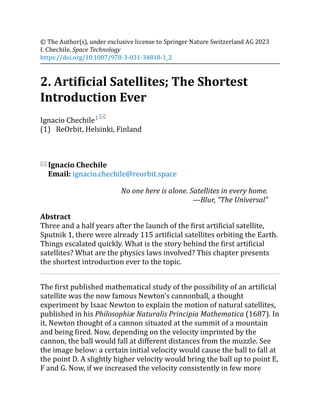 (1)
© The Author(s), under exclusive license to Springer Nature Switzerland AG 2023
I. Chechile, Space Technology
https://doi.org/10.1007/978-3-031-34818-1_2
2. Artificial Satellites; The Shortest
Introduction Ever
Ignacio Chechile1
ReOrbit, Helsinki, Finland
Ignacio Chechile
Email: ignacio.chechile@reorbit.space
No one here is alone. Satellites in every home.
—Blur, “The Universal”
Abstract
Three and a half years after the launch of the first artificial satellite,
Sputnik 1, there were already 115 artificial satellites orbiting the Earth.
Things escalated quickly. What is the story behind the first artificial
satellites? What are the physics laws involved? This chapter presents
the shortest introduction ever to the topic.
The first published mathematical study of the possibility of an artificial
satellite was the now famous Newton’s cannonball, a thought
experiment by Isaac Newton to explain the motion of natural satellites,
published in his Philosophiæ Naturalis Principia Mathematica (1687). In
it, Newton thought of a cannon situated at the summit of a mountain
and being fired. Now, depending on the velocity imprinted by the
cannon, the ball would fall at different distances from the muzzle. See
the image below: a certain initial velocity would cause the ball to fall at
the point D. A slightly higher velocity would bring the ball up to point E,
F and G. Now, if we increased the velocity consistently in few more
 