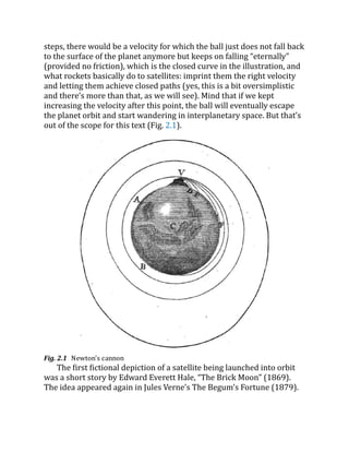 steps, there would be a velocity for which the ball just does not fall back
to the surface of the planet anymore but keeps on falling “eternally”
(provided no friction), which is the closed curve in the illustration, and
what rockets basically do to satellites: imprint them the right velocity
and letting them achieve closed paths (yes, this is a bit oversimplistic
and there’s more than that, as we will see). Mind that if we kept
increasing the velocity after this point, the ball will eventually escape
the planet orbit and start wandering in interplanetary space. But that’s
out of the scope for this text (Fig. 2.1).
Fig. 2.1 Newton’s cannon
The first fictional depiction of a satellite being launched into orbit
was a short story by Edward Everett Hale, “The Brick Moon” (1869).
The idea appeared again in Jules Verne’s The Begum’s Fortune (1879).
 