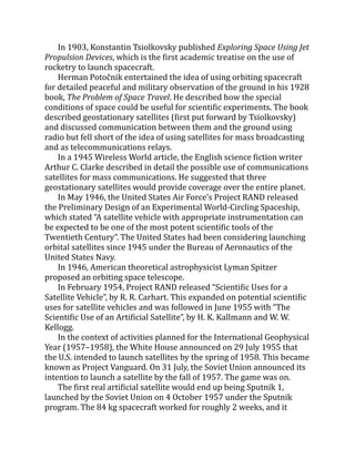 In 1903, Konstantin Tsiolkovsky published Exploring Space Using Jet
Propulsion Devices, which is the first academic treatise on the use of
rocketry to launch spacecraft.
Herman Potočnik entertained the idea of using orbiting spacecraft
for detailed peaceful and military observation of the ground in his 1928
book, The Problem of Space Travel. He described how the special
conditions of space could be useful for scientific experiments. The book
described geostationary satellites (first put forward by Tsiolkovsky)
and discussed communication between them and the ground using
radio but fell short of the idea of using satellites for mass broadcasting
and as telecommunications relays.
In a 1945 Wireless World article, the English science fiction writer
Arthur C. Clarke described in detail the possible use of communications
satellites for mass communications. He suggested that three
geostationary satellites would provide coverage over the entire planet.
In May 1946, the United States Air Force’s Project RAND released
the Preliminary Design of an Experimental World-Circling Spaceship,
which stated “A satellite vehicle with appropriate instrumentation can
be expected to be one of the most potent scientific tools of the
Twentieth Century”. The United States had been considering launching
orbital satellites since 1945 under the Bureau of Aeronautics of the
United States Navy.
In 1946, American theoretical astrophysicist Lyman Spitzer
proposed an orbiting space telescope.
In February 1954, Project RAND released “Scientific Uses for a
Satellite Vehicle”, by R. R. Carhart. This expanded on potential scientific
uses for satellite vehicles and was followed in June 1955 with “The
Scientific Use of an Artificial Satellite”, by H. K. Kallmann and W. W.
Kellogg.
In the context of activities planned for the International Geophysical
Year (1957–1958), the White House announced on 29 July 1955 that
the U.S. intended to launch satellites by the spring of 1958. This became
known as Project Vanguard. On 31 July, the Soviet Union announced its
intention to launch a satellite by the fall of 1957. The game was on.
The first real artificial satellite would end up being Sputnik 1,
launched by the Soviet Union on 4 October 1957 under the Sputnik
program. The 84 kg spacecraft worked for roughly 2 weeks, and it
 