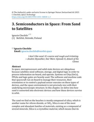(1)
© The Author(s), under exclusive license to Springer Nature Switzerland AG 2023
I. Chechile, Space Technology
https://doi.org/10.1007/978-3-031-34818-1_3
3. Semiconductors in Space: From Sand
to Satellites
Ignacio Chechile1
ReOrbit, Helsinki, Finland
Ignacio Chechile
Email: ignacio.chechile@reorbit.space
I don't like sand. It's coarse and rough and irritating.
—Anakin Skywalker, Star Wars: Episode II, Attack of the
Clones
Abstract
In space, microprocessors and solid-state devices are ubiquitous
because satellites need software, storage, and digital logic in order to
process information on-board, and operate. Systems on Chip (SoCs),
FPGAs and logic gates are heavily used. The software and machine code
that spacecraft run on-board to manage their resources, their
orientation or to control a payload sensor executes on these types of
devices, and the space environment is not precisely nice with their
underlying microscopic structure. In this chapter, we delve into how
sand is converted into electronic devices and how those devices survive
in orbit.
The sand we find on the beaches is mostly composed of silica, which is
another name for silicon dioxide, or SiO2. Silica is one of the most
complex and abundant families of materials, existing as a compound of
several minerals. Silica is a crystalline material, which means that its
 