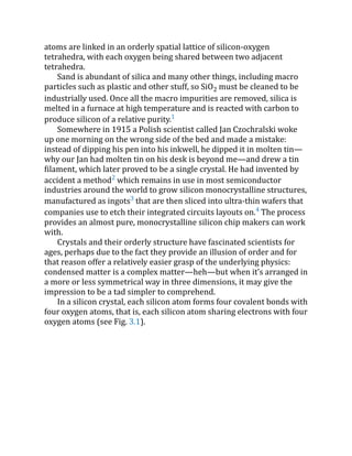atoms are linked in an orderly spatial lattice of silicon-oxygen
tetrahedra, with each oxygen being shared between two adjacent
tetrahedra.
Sand is abundant of silica and many other things, including macro
particles such as plastic and other stuff, so SiO2 must be cleaned to be
industrially used. Once all the macro impurities are removed, silica is
melted in a furnace at high temperature and is reacted with carbon to
produce silicon of a relative purity.1
Somewhere in 1915 a Polish scientist called Jan Czochralski woke
up one morning on the wrong side of the bed and made a mistake:
instead of dipping his pen into his inkwell, he dipped it in molten tin—
why our Jan had molten tin on his desk is beyond me—and drew a tin
filament, which later proved to be a single crystal. He had invented by
accident a method2
which remains in use in most semiconductor
industries around the world to grow silicon monocrystalline structures,
manufactured as ingots3
that are then sliced into ultra-thin wafers that
companies use to etch their integrated circuits layouts on.4
The process
provides an almost pure, monocrystalline silicon chip makers can work
with.
Crystals and their orderly structure have fascinated scientists for
ages, perhaps due to the fact they provide an illusion of order and for
that reason offer a relatively easier grasp of the underlying physics:
condensed matter is a complex matter—heh—but when it’s arranged in
a more or less symmetrical way in three dimensions, it may give the
impression to be a tad simpler to comprehend.
In a silicon crystal, each silicon atom forms four covalent bonds with
four oxygen atoms, that is, each silicon atom sharing electrons with four
oxygen atoms (see Fig. 3.1).
 