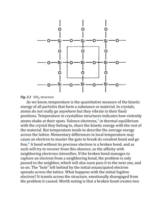 Fig. 3.1 SiO2 structure
As we know, temperature is the quantitative measure of the kinetic
energy of all particles that form a substance or material. In crystals,
atoms do not really go anywhere but they vibrate in their fixed
positions. Temperature in crystalline structures indicates how violently
atoms shake at their spots. Valence electrons,5
in thermal equilibrium
with the crystal they belong to, share the kinetic energy with the rest of
the material. But temperature tends to describe the average energy
across the lattice. Momentary differences in local temperature may
cause an electron to muster the guts to break its covalent bond and go
free.6
A bond without its precious electron is a broken bond, and as
such will try to recover from this absence, so the affinity with
neighboring electrons intensifies. If the broken bond manages to
capture an electron from a neighboring bond, the problem is only
passed to the neighbor, which will also soon pass it to the next one, and
so on. The “hole” left behind by the initial emancipated electron
spreads across the lattice. What happens with the initial fugitive
electron? It travels across the structure, emotionally disengaged from
the problem it caused. Worth noting is that a broken bond creates two
 