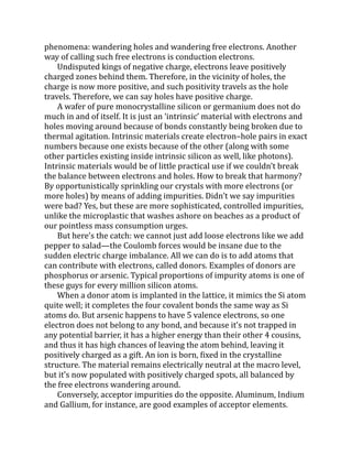 phenomena: wandering holes and wandering free electrons. Another
way of calling such free electrons is conduction electrons.
Undisputed kings of negative charge, electrons leave positively
charged zones behind them. Therefore, in the vicinity of holes, the
charge is now more positive, and such positivity travels as the hole
travels. Therefore, we can say holes have positive charge.
A wafer of pure monocrystalline silicon or germanium does not do
much in and of itself. It is just an ‘intrinsic’ material with electrons and
holes moving around because of bonds constantly being broken due to
thermal agitation. Intrinsic materials create electron–hole pairs in exact
numbers because one exists because of the other (along with some
other particles existing inside intrinsic silicon as well, like photons).
Intrinsic materials would be of little practical use if we couldn’t break
the balance between electrons and holes. How to break that harmony?
By opportunistically sprinkling our crystals with more electrons (or
more holes) by means of adding impurities. Didn’t we say impurities
were bad? Yes, but these are more sophisticated, controlled impurities,
unlike the microplastic that washes ashore on beaches as a product of
our pointless mass consumption urges.
But here’s the catch: we cannot just add loose electrons like we add
pepper to salad—the Coulomb forces would be insane due to the
sudden electric charge imbalance. All we can do is to add atoms that
can contribute with electrons, called donors. Examples of donors are
phosphorus or arsenic. Typical proportions of impurity atoms is one of
these guys for every million silicon atoms.
When a donor atom is implanted in the lattice, it mimics the Si atom
quite well; it completes the four covalent bonds the same way as Si
atoms do. But arsenic happens to have 5 valence electrons, so one
electron does not belong to any bond, and because it’s not trapped in
any potential barrier, it has a higher energy than their other 4 cousins,
and thus it has high chances of leaving the atom behind, leaving it
positively charged as a gift. An ion is born, fixed in the crystalline
structure. The material remains electrically neutral at the macro level,
but it’s now populated with positively charged spots, all balanced by
the free electrons wandering around.
Conversely, acceptor impurities do the opposite. Aluminum, Indium
and Gallium, for instance, are good examples of acceptor elements.
 