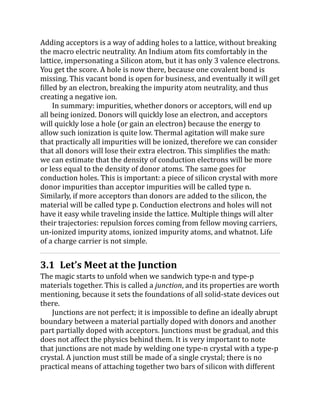 Adding acceptors is a way of adding holes to a lattice, without breaking
the macro electric neutrality. An Indium atom fits comfortably in the
lattice, impersonating a Silicon atom, but it has only 3 valence electrons.
You get the score. A hole is now there, because one covalent bond is
missing. This vacant bond is open for business, and eventually it will get
filled by an electron, breaking the impurity atom neutrality, and thus
creating a negative ion.
In summary: impurities, whether donors or acceptors, will end up
all being ionized. Donors will quickly lose an electron, and acceptors
will quickly lose a hole (or gain an electron) because the energy to
allow such ionization is quite low. Thermal agitation will make sure
that practically all impurities will be ionized, therefore we can consider
that all donors will lose their extra electron. This simplifies the math:
we can estimate that the density of conduction electrons will be more
or less equal to the density of donor atoms. The same goes for
conduction holes. This is important: a piece of silicon crystal with more
donor impurities than acceptor impurities will be called type n.
Similarly, if more acceptors than donors are added to the silicon, the
material will be called type p. Conduction electrons and holes will not
have it easy while traveling inside the lattice. Multiple things will alter
their trajectories: repulsion forces coming from fellow moving carriers,
un-ionized impurity atoms, ionized impurity atoms, and whatnot. Life
of a charge carrier is not simple.
3.1 Let’s Meet at the Junction
The magic starts to unfold when we sandwich type-n and type-p
materials together. This is called a junction, and its properties are worth
mentioning, because it sets the foundations of all solid-state devices out
there.
Junctions are not perfect; it is impossible to define an ideally abrupt
boundary between a material partially doped with donors and another
part partially doped with acceptors. Junctions must be gradual, and this
does not affect the physics behind them. It is very important to note
that junctions are not made by welding one type-n crystal with a type-p
crystal. A junction must still be made of a single crystal; there is no
practical means of attaching together two bars of silicon with different
 