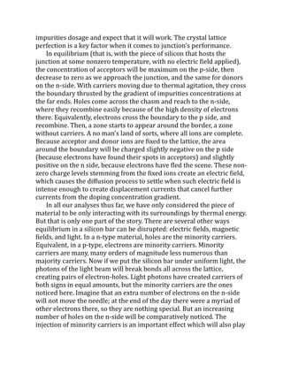 impurities dosage and expect that it will work. The crystal lattice
perfection is a key factor when it comes to junction’s performance.
In equilibrium (that is, with the piece of silicon that hosts the
junction at some nonzero temperature, with no electric field applied),
the concentration of acceptors will be maximum on the p-side, then
decrease to zero as we approach the junction, and the same for donors
on the n-side. With carriers moving due to thermal agitation, they cross
the boundary thrusted by the gradient of impurities concentrations at
the far ends. Holes come across the chasm and reach to the n-side,
where they recombine easily because of the high density of electrons
there. Equivalently, electrons cross the boundary to the p side, and
recombine. Then, a zone starts to appear around the border, a zone
without carriers. A no man’s land of sorts, where all ions are complete.
Because acceptor and donor ions are fixed to the lattice, the area
around the boundary will be charged slightly negative on the p side
(because electrons have found their spots in acceptors) and slightly
positive on the n side, because electrons have fled the scene. These non-
zero charge levels stemming from the fixed ions create an electric field,
which causes the diffusion process to settle when such electric field is
intense enough to create displacement currents that cancel further
currents from the doping concentration gradient.
In all our analyses thus far, we have only considered the piece of
material to be only interacting with its surroundings by thermal energy.
But that is only one part of the story. There are several other ways
equilibrium in a silicon bar can be disrupted: electric fields, magnetic
fields, and light. In a n-type material, holes are the minority carriers.
Equivalent, in a p-type, electrons are minority carriers. Minority
carriers are many, many orders of magnitude less numerous than
majority carriers. Now if we put the silicon bar under uniform light, the
photons of the light beam will break bonds all across the lattice,
creating pairs of electron-holes. Light photons have created carriers of
both signs in equal amounts, but the minority carriers are the ones
noticed here. Imagine that an extra number of electrons on the n-side
will not move the needle; at the end of the day there were a myriad of
other electrons there, so they are nothing special. But an increasing
number of holes on the n-side will be comparatively noticed. The
injection of minority carriers is an important effect which will also play
 