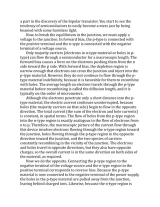 a part in the discovery of the bipolar transistor. You start to see the
tendency of semiconductors to easily become a mess just by being
beamed with some harmless light.
Now, to break the equilibrium in the junction, we must apply a
voltage to the junction. In forward bias, the p-type is connected with
the positive terminal and the n-type is connected with the negative
terminal of a voltage source.
Only majority carriers (electrons in n-type material or holes in p-
type) can flow through a semiconductor for a macroscopic length. The
forward bias causes a force on the electrons pushing them from the n
side toward the p side. With forward bias, the depletion region is
narrow enough that electrons can cross the junction and inject into the
p-type material. However, they do not continue to flow through the p-
type material indefinitely, because it is favorable for them to recombine
with holes. The average length an electron travels through the p-type
material before recombining is called the diffusion length, and it is
typically on the order of micrometers.
Although the electrons penetrate only a short distance into the p-
type material, the electric current continues uninterrupted, because
holes (the majority carriers on that side) begin to flow in the opposite
direction. The total current (the sum of the electron and hole currents)
is constant, in spatial terms. The flow of holes from the p-type region
into the n-type region is exactly analogous to the flow of electrons from
n to p. Therefore, the macroscopic picture of the current flow through
this device involves electrons flowing through the n-type region toward
the junction, holes flowing through the p-type region in the opposite
direction toward the junction, and the two species of carriers
constantly recombining in the vicinity of the junction. The electrons
and holes travel in opposite directions, but they also have opposite
charges, so the overall current is in the same direction on both sides of
the material, as required.
Now we do the opposite. Connecting the p-type region to the
negative terminal of the voltage source and the n-type region to the
positive terminal corresponds to reverse bias. Because the p-type
material is now connected to the negative terminal of the power supply,
the holes in the p-type material are pulled away from the junction,
leaving behind charged ions. Likewise, because the n-type region is
 