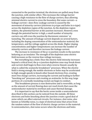 connected to the positive terminal, the electrons are pulled away from
the junction, with similar effect. This increases the voltage barrier
causing a high resistance to the flow of charge carriers, thus allowing
minimal electric current to cross the boundary. But some current—a
leakage current—does flow. Leakage current is caused by the
movement of minority carriers (electrons in p-type and holes in n-type)
across the depletion region of the junction. As the depletion region
widens, the potential barrier at the junction increases. However, even
though the potential barrier is high, a small number of minority
carriers can still cross the junction by thermionic emission7
or
tunneling. The amount of leakage current depends on several factors,
including the doping concentration of the semiconductor material, the
temperature, and the voltage applied across the diode. Higher doping
concentrations and higher temperatures can increase the number of
minority carriers and therefore increase the leakage current.
The increase in resistance of the p–n junction results in the junction
behaving as an insulator. The strength of the depletion zone electric
field increases as the reverse-bias voltage increases.
But everything has a limit. Once the electric field intensity increases
beyond a critical level, the p–n junction depletion zone may break down
and current shall begin to flow even when reverse-biased, usually by
what is called the avalanche breakdown8
processes. When the electric
field is strong enough, the mobile electrons or holes may be accelerated
to high enough speeds to knock other bound electrons free, creating
more free charge carriers, increasing the current and leading to further
“knocking out” processes and creating an avalanche. In this way, large
portions of a normally insulating crystal can begin to conduct.
This breakdown process is non-destructive and is reversible, as long
as the amount of current flowing does not reach levels that cause the
semiconductor material to overheat and cause thermal damage.
It is important to say that the hectic scene inside a semiconductor
described in this section can be noticed from the outside. All these
electrons and holes knocking about the junction create a good deal of
noise which can affect external circuits. For instance, shot noise, also
known as Schottky noise, is a type of electrical noise that arises from
the random nature of the flow of electric charge carriers in the material.
In semiconductors, shot noise occurs when the electrons and holes
 
