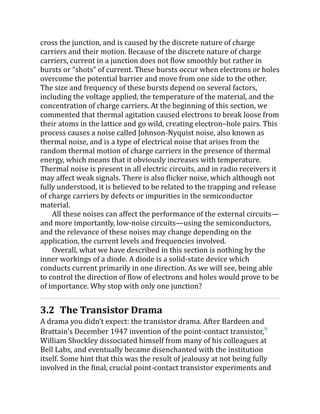 cross the junction, and is caused by the discrete nature of charge
carriers and their motion. Because of the discrete nature of charge
carriers, current in a junction does not flow smoothly but rather in
bursts or “shots” of current. These bursts occur when electrons or holes
overcome the potential barrier and move from one side to the other.
The size and frequency of these bursts depend on several factors,
including the voltage applied, the temperature of the material, and the
concentration of charge carriers. At the beginning of this section, we
commented that thermal agitation caused electrons to break loose from
their atoms in the lattice and go wild, creating electron–hole pairs. This
process causes a noise called Johnson-Nyquist noise, also known as
thermal noise, and is a type of electrical noise that arises from the
random thermal motion of charge carriers in the presence of thermal
energy, which means that it obviously increases with temperature.
Thermal noise is present in all electric circuits, and in radio receivers it
may affect weak signals. There is also flicker noise, which although not
fully understood, it is believed to be related to the trapping and release
of charge carriers by defects or impurities in the semiconductor
material.
All these noises can affect the performance of the external circuits—
and more importantly, low-noise circuits—using the semiconductors,
and the relevance of these noises may change depending on the
application, the current levels and frequencies involved.
Overall, what we have described in this section is nothing by the
inner workings of a diode. A diode is a solid-state device which
conducts current primarily in one direction. As we will see, being able
to control the direction of flow of electrons and holes would prove to be
of importance. Why stop with only one junction?
3.2 The Transistor Drama
A drama you didn’t expect: the transistor drama. After Bardeen and
Brattain's December 1947 invention of the point-contact transistor,9
William Shockley dissociated himself from many of his colleagues at
Bell Labs, and eventually became disenchanted with the institution
itself. Some hint that this was the result of jealousy at not being fully
involved in the final, crucial point-contact transistor experiments and
 