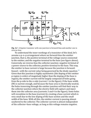 Fig. 3.2 A bipolar transistor with one junction in forward-bias and another one in
reverse-bias
To understand the inner workings of a transistor of this kind, let’s
assume a p–n–p arrangement where we forward-bias the emitter
junction, that is, the positive terminal of the voltage source connected
to the emitter, and the negative terminal to the base (see figure above).
Conversely, we reverse-bias the collector junction: negative terminal of
a power source to the collector, positive terminal to the base. This way,
the emitter to base current is large because the junction is forward-
biased—with the current value being governed by the diode equation.11
Given that this junction is highly asymmetric (the doping of the emitter
p-region is orders of magnitude higher than the doping of the base n-
region), the emitter current will be largely composed of holes going
from the p-side to the n-side (current 1 in the figure). If the base width
(W) is narrow enough, and because the base area is electrically neutral,
the holes traversing through the emitter junction will find their way to
the collector junction where the electric field will capture and inject
them into the collector area (currents 3 and 4 in the figure). Some holes
will recombine in the base (current 6), creating a base current which is
very small due to the low doping of the base section and the small
width of the base. With all this, the emitter current is passing almost
unaltered to the collector. The collector current is almost independent
of the collector–base voltage, as long as this voltage remains negative.
 