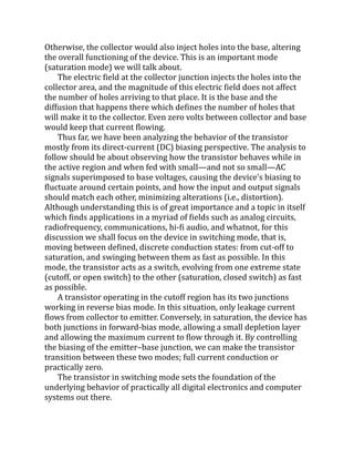 Otherwise, the collector would also inject holes into the base, altering
the overall functioning of the device. This is an important mode
(saturation mode) we will talk about.
The electric field at the collector junction injects the holes into the
collector area, and the magnitude of this electric field does not affect
the number of holes arriving to that place. It is the base and the
diffusion that happens there which defines the number of holes that
will make it to the collector. Even zero volts between collector and base
would keep that current flowing.
Thus far, we have been analyzing the behavior of the transistor
mostly from its direct-current (DC) biasing perspective. The analysis to
follow should be about observing how the transistor behaves while in
the active region and when fed with small—and not so small—AC
signals superimposed to base voltages, causing the device’s biasing to
fluctuate around certain points, and how the input and output signals
should match each other, minimizing alterations (i.e., distortion).
Although understanding this is of great importance and a topic in itself
which finds applications in a myriad of fields such as analog circuits,
radiofrequency, communications, hi-fi audio, and whatnot, for this
discussion we shall focus on the device in switching mode, that is,
moving between defined, discrete conduction states: from cut-off to
saturation, and swinging between them as fast as possible. In this
mode, the transistor acts as a switch, evolving from one extreme state
(cutoff, or open switch) to the other (saturation, closed switch) as fast
as possible.
A transistor operating in the cutoff region has its two junctions
working in reverse bias mode. In this situation, only leakage current
flows from collector to emitter. Conversely, in saturation, the device has
both junctions in forward-bias mode, allowing a small depletion layer
and allowing the maximum current to flow through it. By controlling
the biasing of the emitter–base junction, we can make the transistor
transition between these two modes; full current conduction or
practically zero.
The transistor in switching mode sets the foundation of the
underlying behavior of practically all digital electronics and computer
systems out there.
 
