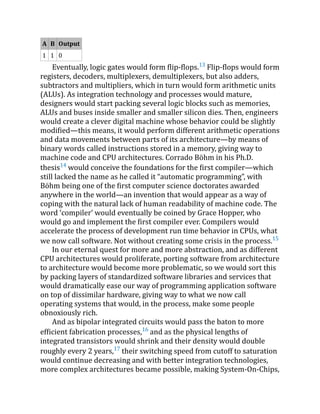 A B Output
1 1 0
Eventually, logic gates would form flip-flops.13
Flip-flops would form
registers, decoders, multiplexers, demultiplexers, but also adders,
subtractors and multipliers, which in turn would form arithmetic units
(ALUs). As integration technology and processes would mature,
designers would start packing several logic blocks such as memories,
ALUs and buses inside smaller and smaller silicon dies. Then, engineers
would create a clever digital machine whose behavior could be slightly
modified—this means, it would perform different arithmetic operations
and data movements between parts of its architecture—by means of
binary words called instructions stored in a memory, giving way to
machine code and CPU architectures. Corrado Böhm in his Ph.D.
thesis14
would conceive the foundations for the first compiler—which
still lacked the name as he called it “automatic programming”, with
Böhm being one of the first computer science doctorates awarded
anywhere in the world—an invention that would appear as a way of
coping with the natural lack of human readability of machine code. The
word ‘compiler’ would eventually be coined by Grace Hopper, who
would go and implement the first compiler ever. Compilers would
accelerate the process of development run time behavior in CPUs, what
we now call software. Not without creating some crisis in the process.15
In our eternal quest for more and more abstraction, and as different
CPU architectures would proliferate, porting software from architecture
to architecture would become more problematic, so we would sort this
by packing layers of standardized software libraries and services that
would dramatically ease our way of programming application software
on top of dissimilar hardware, giving way to what we now call
operating systems that would, in the process, make some people
obnoxiously rich.
And as bipolar integrated circuits would pass the baton to more
efficient fabrication processes,16
and as the physical lengths of
integrated transistors would shrink and their density would double
roughly every 2 years,17
their switching speed from cutoff to saturation
would continue decreasing and with better integration technologies,
more complex architectures became possible, making System-On-Chips,
 