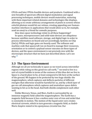 CPLDs and later FPGAs feasible devices and products. Combined with a
new breadth of spectrum-efficient digital modulation and signal
processing techniques, mobile devices would materialize, maturing
with them important related domains and technologies like displays,
allowing us to create arbitrary arrangements of pixels in screens whose
colorful photons would hit our retinas, creating appealing user human–
machine interfaces in applications that would allow us to, for example,
send an emoji to a friend for comedic purposes.
How does space technology relate to all these happenings?
In space, microprocessors and solid-state devices are ubiquitous
because satellites need software, storage, and digital logic in order to
process information on-board and act accordingly. Systems on Chip
(SoCs), FPGAs and logic gates are heavily used. The software and
machine code that spacecraft run on-board to manage their resources,
orientation or to control a payload sensor executes on these types of
devices, and the space environment is not precisely nice with the
microscopic structure that we have just described above. Let’s see
why.18
3.3 The Space Environment
Although we all are technically in space as we travel across interstellar
regions while riding on this geoid we call earth,19
we tend to live in a
sort of crystal bubble in terms of the coziness of this blue dot we live in.
Space is a harsh place to be, at least compared to life here at the surface
of the ground. We happen to be protected by two huge shields: the
magnetosphere, which captures and deflects particles of different
energies that otherwise would be harmful for us, and by a thick layer of
gas we call atmosphere which captures and neutralizes space debris
wanting to hit us in the head. And both shields complement each other
well.
Unlike Mercury, Venus, and Mars, Earth is surrounded by an
immense magnetic field called the magnetosphere. The Earth has a
magnetic field because it has a molten outer core of iron and nickel that
is constantly in motion. The motion of the liquid outer core creates
electrical currents, which in turn generate a magnetic field, as André-
Marie Ampère stated in his eponymous circuital law. Our
 