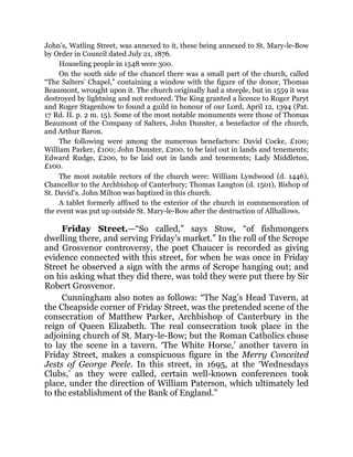 John’s, Watling Street, was annexed to it, these being annexed to St. Mary-le-Bow
by Order in Council dated July 21, 1876.
Houseling people in 1548 were 300.
On the south side of the chancel there was a small part of the church, called
“The Salters’ Chapel,” containing a window with the figure of the donor, Thomas
Beaumont, wrought upon it. The church originally had a steeple, but in 1559 it was
destroyed by lightning and not restored. The King granted a licence to Roger Paryt
and Roger Stagenhow to found a guild in honour of our Lord, April 12, 1394 (Pat.
17 Rd. II. p. 2 m. 15). Some of the most notable monuments were those of Thomas
Beaumont of the Company of Salters, John Dunster, a benefactor of the church,
and Arthur Baron.
The following were among the numerous benefactors: David Cocke, £100;
William Parker, £100; John Dunster, £200, to be laid out in lands and tenements;
Edward Rudge, £200, to be laid out in lands and tenements; Lady Middleton,
£100.
The most notable rectors of the church were: William Lyndwood (d. 1446),
Chancellor to the Archbishop of Canterbury; Thomas Langton (d. 1501), Bishop of
St. David’s. John Milton was baptized in this church.
A tablet formerly affixed to the exterior of the church in commemoration of
the event was put up outside St. Mary-le-Bow after the destruction of Allhallows.
Friday Street.—“So called,” says Stow, “of fishmongers
dwelling there, and serving Friday’s market.” In the roll of the Scrope
and Grosvenor controversy, the poet Chaucer is recorded as giving
evidence connected with this street, for when he was once in Friday
Street he observed a sign with the arms of Scrope hanging out; and
on his asking what they did there, was told they were put there by Sir
Robert Grosvenor.
Cunningham also notes as follows: “The Nag’s Head Tavern, at
the Cheapside corner of Friday Street, was the pretended scene of the
consecration of Matthew Parker, Archbishop of Canterbury in the
reign of Queen Elizabeth. The real consecration took place in the
adjoining church of St. Mary-le-Bow; but the Roman Catholics chose
to lay the scene in a tavern. ‘The White Horse,’ another tavern in
Friday Street, makes a conspicuous figure in the Merry Conceited
Jests of George Peele. In this street, in 1695, at the ‘Wednesdays
Clubs,’ as they were called, certain well-known conferences took
place, under the direction of William Paterson, which ultimately led
to the establishment of the Bank of England.”
 
