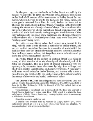 In the year 1247, certain lands in Friday Street are held by the
nuns of “Halliwelle.” In 1258, one William Eswy, mercer, bequeathed
to the Earl of Gloucester all his tenements in Friday Street for 100
marks, wherein he was bound to the Earl, and for robes, capes, and
other goods received from him. In 1278, Walter de Vaus left to
Thomas, his uncle, shops in Friday Street. Therefore in the thirteenth
century the street was already a lane of shops. The date shows that
the former character of Chepe market as a broad open space set with
booths and stalls had already undergone great modifications. Other
early references to the street show that it was one of shops. Chaucer’s
evidence shows that a hundred years later there were “hostelers” or
“herbergeours” living there.
In 1363, certain citizens subscribed money as a present to the
King. Among them is one Thomas, a scrivener of Friday Street, and
in 1370 we find one Adam Lovekyn in possession of a seld which has
been used for time out of mind by foreign tanners. He complains that
they no longer come to him, but keep their wares in hostels and go
about the streets selling them in secret.
In Friday Street at the corner in Watling Street is a railed-in
space, all that remains of an old churchyard, the churchyard of St.
John the Evangelist. This is a piece of ground containing very few
square yards, separated from the street by high iron railings, and
filled with stunted laurel bushes and other evergreens. A hard gravel
walk runs round a circular bed of bushes, and on one side stands a
raised tomb-like erection. On the wall are one or two slabs indicating
the names of those who are buried in the vault below.
The Church of St. John the Evangelist was burnt down in the Great Fire
and not rebuilt, its parish being annexed to Allhallows, Bread Street, and both of
these to St. Mary-le-Bow, by Order in Council, 1876. The earliest date of an
incumbent is 1354.
The patronage of the church was in the hands of: The Prior and Convent of
Christ Church, Canterbury, before 1354; Henry VIII. seized it in 1540; the Dean
and Chapter of Christ Church, Canterbury, 1546 up to 1666, when it was annexed
to Allhallows, Bread Street.
Houseling people in 1548 were 100.
A chantry was founded here by William de Angre, before 1361, whose
endowment fetched £8 : 13 : 4 in 1548, when John Taylor was chaplain. No
monuments of any note are recorded by Stow.
 