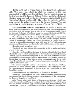 In the north part of Friday Street is Blue Boar Court on the east
side. This court was rebuilt in 1896, but previous to this was
surrounded by old houses. One of these, No. 56, was interesting as
having been the City home of Richard Cobden until 1845. It is said
that this house was built on the site of a garden attached to Sir Hugh
Myddelton’s house in Cheapside. The cellars beneath the building
once covered the bullion belonging to the Bank of England. This was
at the time when the Bank was in a room of the old Grocers’ Hall.
The Church of St. Matthew, Friday Street, was situated on the west side
of the street near Cheapside. It was burnt down in the Great Fire, and rebuilt from
the designs of Sir Christopher Wren in 1685; it was then made the parish church
for this and St. Peter’s, Westcheap, which was annexed to it. About 1887 the
building was pulled down. The earliest date of an incumbent is 1322.
The patronage of the church was in the hands of: The Abbot and Convent of
St. Peter, Westminster, 1322, then Henry VIII., who seized it and gave it to the
Bishop of Westminster, January 20, 1540-41; the Bishop of London, March 3,
1553-54; it continued in his successors up to 1666, when St. Peter’s, Cheapside, was
annexed, and the patronage was shared alternately with the patron of that parish.
Houseling people in 1548 were 200.
The church was plain, without aisles, measuring 64 feet by 33 feet and having
a tower 74 feet high.
Chantries were founded here: By Adam de Bentley, goldsmith, for himself and
Matilda his wife, to which Adam Ipolite de Pontefracto was admitted chaplain,
June 14, 1334; by Thomas Wyrlyngworth, at the Altar of St. Katherine, to which
John Donyngton was admitted chaplain, November 13, 1391: the King granted his
licence, June 16, 1404; by John Martyn, whose endowment fetched £10 in 1548,
when Henry Coldewell was priest, “70 years of age, meanly learned”; for Nicholas
Twyford, miles, about 1400.
The church originally contained monuments to Sir Nicholas Twyford,
goldsmith and mayor, who died 1583, also Sir Edward Clark, Lord Mayor in 1696.
Sir Hugh Myddelton, the designer of the New River, was a parishioner, and was
buried here in 1631.
A legacy of £5 a year was left to the poor of the parish by Mrs. Cole.
James Smith, Edward Clark, and others contributed to the furnishing of the
necessities of the church. The parish was to receive £240 out of the “cole-money”
for the use of the parish or poor (Stow).
John Thomas (1691-1766), Bishop of Lincoln, 1744, of Sarum 1761-66, was
rector here; also Edward Vaughan (d. 1522), Bishop of St. David’s; John Rogers,
who was burnt at Smithfield, 1555; Lewis Bayley (d. 1631), Bishop of Bangor, and
Michael Lort (1725-90), Vice-President of Society of Antiquaries; Henry Burton,
 