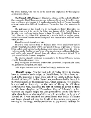 the ardent Puritan, who was put in the pillory and imprisoned for his religious
opinions and attacks.
The Church of St. Margaret Moses was situated on the east side of Friday
Street, opposite Distaff Lane, now merged in Cannon Street, and derived its name
from one Moses, who founded it. It was burnt down in the Great Fire and its parish
annexed to that of St. Mildred, Bread Street. The earliest date of an incumbent is
1300.
The patronage of the church was in the hands of: Robert Fitzwalter, the
founder, who gave it in 1105 to the Priors and Canons of St. Faith, Horsham,
Norfolk, being confirmed to that house by Pope Alexander III. in his Bill dated at
Turin, May 26, 1163; Edward III., who seized it from St. Faith, as an alien priory,
and so it continued in the Crown till the parish was annexed to St. Mildred, Bread
Street, in 1666.
Houseling people in 1548 were 240.
Chantries were founded here by: Nicholas Bray, whose endowment fetched
£8 : 16 : 8 in 1548, when John Griffyn was “priest of the age of 46 years, of virtuous
living and of small learning”; John Fenne, whose endowment yielded £9 : 10s. in
1548, when John Brightwyse was “priest of the age of 46 years, of honest behaviour
and indifferently learned”; Gerard Dannyell, whose endowment fetched £8 in
1548, when Nicholas Prideoux was priest.
The church originally contained monuments to Sir Richard Dobbes, mayor,
1551; Sir John Allot, mayor, 1591.
Only two legacies are recorded by Stow: 18s. per annum, the gift of John Bush;
16s. per annum, the gift of John Spot.
John Rogers, who was burnt at Smithfield in 1555, was rector here.
Distaff Lane.—“On the west side of Friday Street, is Mayden
lane, so named of such a sign, or Distaffe lane, for Distar lane, as I
read in the record of a brew-house called the Lamb, in Distar Lane,
the 16th of Henry VI. In this Distar Lane, on the north side thereof, is
the Cordwainers, or Shoemakers’ hall, which company were made a
brotherhood or fraternity, in the 11th of Henry IV. Of these
cordwainers I read, that since the fifth of Richard II. (when he took
to wife Anne, daughter to Wenceslaus, King of Bohemia), by her
example, the English people had used piked shoes, tied to their knees
with silken laces, or chains of silver or gilt, wherefore in the 4th of
Edward IV. it was ordained and proclaimed, that beaks of shoone
and boots, should not pass the length of two inches, upon pain of
cursing by the clergy, and by parliament to pay twenty shillings for
 