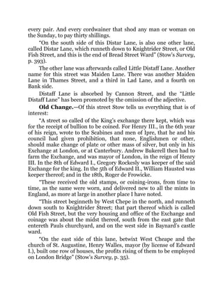 every pair. And every cordwainer that shod any man or woman on
the Sunday, to pay thirty shillings.
“On the south side of this Distar Lane, is also one other lane,
called Distar Lane, which runneth down to Knightrider Street, or Old
Fish Street, and this is the end of Bread Street Ward” (Stow’s Survey,
p. 393).
The other lane was afterwards called Little Distaff Lane. Another
name for this street was Maiden Lane. There was another Maiden
Lane in Thames Street, and a third in Lad Lane, and a fourth on
Bank side.
Distaff Lane is absorbed by Cannon Street, and the “Little
Distaff Lane” has been promoted by the omission of the adjective.
Old Change.—Of this street Stow tells us everything that is of
interest:
“A street so called of the King’s exchange there kept, which was
for the receipt of bullion to be coined. For Henry III., in the 6th year
of his reign, wrote to the Scabines and men of Ipre, that he and his
council had given prohibition, that none, Englishmen or other,
should make change of plate or other mass of silver, but only in his
Exchange at London, or at Canterbury. Andrew Bukerell then had to
farm the Exchange, and was mayor of London, in the reign of Henry
III. In the 8th of Edward I., Gregory Rockesly was keeper of the said
Exchange for the king. In the 5th of Edward II., William Hausted was
keeper thereof; and in the 18th, Roger de Frowicke.
“These received the old stamps, or coining-irons, from time to
time, as the same were worn, and delivered new to all the mints in
England, as more at large in another place I have noted.
“This street beginneth by West Chepe in the north, and runneth
down south to Knightrider Street; that part thereof which is called
Old Fish Street, but the very housing and office of the Exchange and
coinage was about the midst thereof, south from the east gate that
entereth Pauls churchyard, and on the west side in Baynard’s castle
ward.
“On the east side of this lane, betwixt West Cheape and the
church of St. Augustine, Henry Walles, mayor (by license of Edward
I.), built one row of houses, the profits rising of them to be employed
on London Bridge” (Stow’s Survey, p. 35).
 
