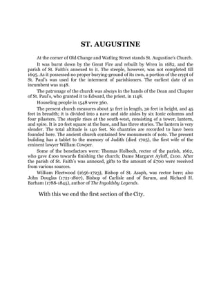 ST. AUGUSTINE
At the corner of Old Change and Watling Street stands St. Augustine’s Church.
It was burnt down by the Great Fire and rebuilt by Wren in 1682, and the
parish of St. Faith’s annexed to it. The steeple, however, was not completed till
1695. As it possessed no proper burying-ground of its own, a portion of the crypt of
St. Paul’s was used for the interment of parishioners. The earliest date of an
incumbent was 1148.
The patronage of the church was always in the hands of the Dean and Chapter
of St. Paul’s, who granted it to Edward, the priest, in 1148.
Houseling people in 1548 were 360.
The present church measures about 51 feet in length, 30 feet in height, and 45
feet in breadth; it is divided into a nave and side aisles by six Ionic columns and
four pilasters. The steeple rises at the south-west, consisting of a tower, lantern,
and spire. It is 20 feet square at the base, and has three stories. The lantern is very
slender. The total altitude is 140 feet. No chantries are recorded to have been
founded here. The ancient church contained few monuments of note. The present
building has a tablet to the memory of Judith (died 1705), the first wife of the
eminent lawyer William Cowper.
Some of the benefactors were: Thomas Holbech, rector of the parish, 1662,
who gave £100 towards finishing the church; Dame Margaret Ayloff, £100. After
the parish of St. Faith’s was annexed, gifts to the amount of £700 were received
from various sources.
William Fleetwood (1656-1723), Bishop of St. Asaph, was rector here; also
John Douglas (1721-1807), Bishop of Carlisle and of Sarum, and Richard H.
Barham (1788-1845), author of The Ingoldsby Legends.
With this we end the first section of the City.
 