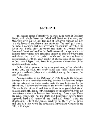 GROUP II
The second group of streets will be those lying north of Gresham
Street, with Noble Street and Monkwell Street on the west, and
Moorgate Street on the east. This part of the City is perhaps less rich
in antiquities and associations than any other. The north part was, to
begin with, occupied and built over with houses much later than the
south. For a long time the whole area north of Gresham (then
Cateaton) Street and within the Wall presented the appearance of
gardens and orchards with industrial villages as colonies dotted here
and there, each with its parish church and its narrow lane of
communication with the great market of Chepe. Some of the names,
as Oat Lane, Lilypot Lane, Love Lane, preserve the memory of the
gardens and their walks.
In this district grew up by degrees a great many of the industries
of the City, especially the noisy trades and those which caused
annoyance to the neighbours, as that of the foundry, the tanyard, the
tallow chandlers.
An examination of the Calendar of Wills down to the fifteenth
century is in one sense disappointing, because it affords no insight
into the nature of the trades carried on in the area before us. On the
other hand, it curiously corroborates the theory that this part of the
City was in the thirteenth and fourteenth centuries purely industrial,
because among the many entries referring to this quarter there is but
one reference, down to the seventeenth century, of any shops. There
are rents, tenements—“all my Rents and Tenements” several times
repeated; land and rents—“all my Land and Rents”; there are
almshouses, Halls of Companies, gardens; but there are no shops,
and that at a time when the streets and lanes about Cheapside are
filled with shops!
 