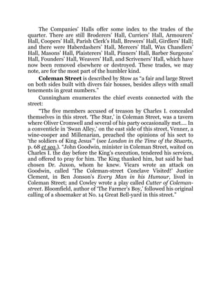 The Companies’ Halls offer some index to the trades of the
quarter. There are still Broderers’ Hall, Curriers’ Hall, Armourers’
Hall, Coopers’ Hall, Parish Clerk’s Hall, Brewers’ Hall, Girdlers’ Hall;
and there were Haberdashers’ Hall, Mercers’ Hall, Wax Chandlers’
Hall, Masons’ Hall, Plaisterers’ Hall, Pinners’ Hall, Barber Surgeons’
Hall, Founders’ Hall, Weavers’ Hall, and Scriveners’ Hall, which have
now been removed elsewhere or destroyed. These trades, we may
note, are for the most part of the humbler kind.
Coleman Street is described by Stow as “a fair and large Street
on both sides built with divers fair houses, besides alleys with small
tenements in great numbers.”
Cunningham enumerates the chief events connected with the
street:
“The five members accused of treason by Charles I. concealed
themselves in this street. ‘The Star,’ in Coleman Street, was a tavern
where Oliver Cromwell and several of his party occasionally met.... In
a conventicle in ‘Swan Alley,’ on the east side of this street, Venner, a
wine-cooper and Millenarian, preached the opinions of his sect to
‘the soldiers of King Jesus’” (see London in the Time of the Stuarts,
p. 68 et seq.). “John Goodwin, minister in Coleman Street, waited on
Charles I. the day before the King’s execution, tendered his services,
and offered to pray for him. The King thanked him, but said he had
chosen Dr. Juxon, whom he knew. Vicars wrote an attack on
Goodwin, called ‘The Coleman-street Conclave Visited!’ Justice
Clement, in Ben Jonson’s Every Man in his Humour, lived in
Coleman Street; and Cowley wrote a play called Cutter of Coleman-
street. Bloomfield, author of ‘The Farmer’s Boy,’ followed his original
calling of a shoemaker at No. 14 Great Bell-yard in this street.”
 