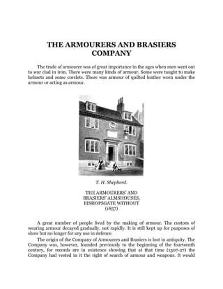 THE ARMOURERS AND BRASIERS
COMPANY
The trade of armourer was of great importance in the ages when men went out
to war clad in iron. There were many kinds of armour. Some were taught to make
helmets and some corslets. There was armour of quilted leather worn under the
armour or acting as armour.
T. H. Shepherd.
THE ARMOURERS’ AND
BRASIERS’ ALMSHOUSES,
BISHOPSGATE WITHOUT
(1857)
A great number of people lived by the making of armour. The custom of
wearing armour decayed gradually, not rapidly. It is still kept up for purposes of
show but no longer for any use in defence.
The origin of the Company of Armourers and Brasiers is lost in antiquity. The
Company was, however, founded previously to the beginning of the fourteenth
century, for records are in existence showing that at that time (1307-27) the
Company had vested in it the right of search of armour and weapons. It would
 
