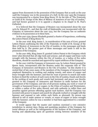 appear from documents in the possession of the Company that as early as the year
1428 the Company was in the possession of a hall. In the year 1453 the Company
was incorporated by a charter from King Henry VI. by the title of “The Fraternity
or Guild of St. George of the Men of Mistery of Armorers of our City of London,”
and had licence granted to it to appoint a chaplain to its chapel in St. Paul’s
Cathedral.
It is believed that the Company of Brasiers was incorporated about the year
1479 by Edward IV., and that the craft of bladesmiths was incorporated with the
Company of Armourers about the year 1515, but the Company has no authentic
evidence in its possession as to these facts.
In the year 1559, Queen Elizabeth granted a charter of Inspeximus, confirming
the Letters Patent of King Henry VI.
In the year 1618, King James I., in consideration of the sum of £100, granted
Letters Patent confirming the title of the Fraternity or Guild of St. George of the
Men of Mystery of Armourers in the City of London, to the messuages and lands
then held by it. The greater part of these messuages and lands is still in the
possession of the Company.
In the year 1685, King James II. granted Letters Patent to the Company which
(inter alia) directed that all edge tools and armour, and all copper and brass work
wrought with the hammer within the City of London, or a radius of five miles
therefrom, should be searched and approved by expert artificers of the Company.
In the year 1708 the Company of Armourers was, by Letters Patent granted by
Queen Anne, incorporated with the Brasiers under the corporate title of “The
Company of Armourers and Brasiers in the City of London.” In this charter it is
recited that of late years many of the members of the Company of Armourers had
employed themselves in working and making vessels, and wares of copper and
brass wrought with the hammer, and that for want of powers to search and make
byelaws to bind the workers of such wares in the City of London, frauds and deceits
in the working of such goods and vessels had increased, and power was thereby
granted to the Company of Armourers and Brasiers to make byelaws for the
government of the Company; and also of all persons making any work or vessel of
wrought or hammered brass or copper, in the Cities of London and Westminster,
or within a radius of five miles thereof, and with authority to inflict fines and
penalties against persons offending against such byelaws. And the Company was
invested with power to inspect and search for all goods worked or wrought with the
hammer and exposed to sale within such limits as aforesaid. No person was
allowed to sell or make armour or vessels, or wares of copper or brass wrought
with the hammer, unless he was a member or had been apprenticed to a member
of the Company.
It would appear that the master and wardens exercised a very extensive
jurisdiction in ancient days, fining and punishing members of the Company for
social offences as well as for infringements of the byelaws of the Company, and
hearing and adjudicating upon all questions arising between members of the
 