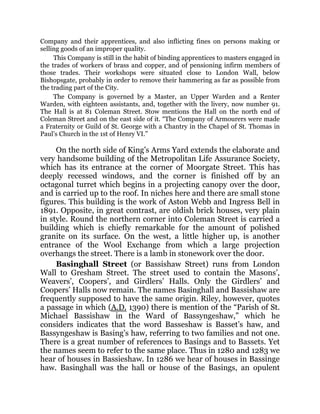 Company and their apprentices, and also inflicting fines on persons making or
selling goods of an improper quality.
This Company is still in the habit of binding apprentices to masters engaged in
the trades of workers of brass and copper, and of pensioning infirm members of
those trades. Their workshops were situated close to London Wall, below
Bishopsgate, probably in order to remove their hammering as far as possible from
the trading part of the City.
The Company is governed by a Master, an Upper Warden and a Renter
Warden, with eighteen assistants, and, together with the livery, now number 91.
The Hall is at 81 Coleman Street. Stow mentions the Hall on the north end of
Coleman Street and on the east side of it. “The Company of Armourers were made
a Fraternity or Guild of St. George with a Chantry in the Chapel of St. Thomas in
Paul’s Church in the 1st of Henry VI.”
On the north side of King’s Arms Yard extends the elaborate and
very handsome building of the Metropolitan Life Assurance Society,
which has its entrance at the corner of Moorgate Street. This has
deeply recessed windows, and the corner is finished off by an
octagonal turret which begins in a projecting canopy over the door,
and is carried up to the roof. In niches here and there are small stone
figures. This building is the work of Aston Webb and Ingress Bell in
1891. Opposite, in great contrast, are oldish brick houses, very plain
in style. Round the northern corner into Coleman Street is carried a
building which is chiefly remarkable for the amount of polished
granite on its surface. On the west, a little higher up, is another
entrance of the Wool Exchange from which a large projection
overhangs the street. There is a lamb in stonework over the door.
Basinghall Street (or Bassishaw Street) runs from London
Wall to Gresham Street. The street used to contain the Masons’,
Weavers’, Coopers’, and Girdlers’ Halls. Only the Girdlers’ and
Coopers’ Halls now remain. The names Basinghall and Bassishaw are
frequently supposed to have the same origin. Riley, however, quotes
a passage in which (A.D. 1390) there is mention of the “Parish of St.
Michael Bassishaw in the Ward of Bassyngeshaw,” which he
considers indicates that the word Basseshaw is Basset’s haw, and
Bassyngeshaw is Basing’s haw, referring to two families and not one.
There is a great number of references to Basings and to Bassets. Yet
the names seem to refer to the same place. Thus in 1280 and 1283 we
hear of houses in Bassieshaw. In 1286 we hear of houses in Bassinge
haw. Basinghall was the hall or house of the Basings, an opulent
 