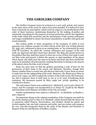 THE GIRDLERS COMPANY
The Girdlers Company traces its existence to a very early period, and cannot,
in the strict sense of the word, be said to have been founded. It is believed to have
been a fraternity by prescription, which owed its origin to a lay brotherhood of the
order of Saint Laurence, maintaining themselves by the making of girdles and
voluntarily associating for the purpose of mutual protection and for the regulation
of the trade which they practised, and the maintenance of the ancient ordinances
and usages established to ensure the honest manufacture of girdles with good and
sound materials.
The earliest public or State recognition of the Company of which it now
possesses any evidence consists of Letters Patent of the first year of King Edward
III., A.D. 1327, addressed to them as an existing body, as “les ceincturiers de notre
Citée de Loundres,” by which the “ancient ordinances and usuages” of the said
trade are approved and their observance directed. The King also grants licence to
the girdlers that they shall have power to elect one or two of their own trade to seek
out false work and present it before the mayors or chief guardians of the places
where found, who shall cause the same to be burnt and those who have worked the
same to be punished; all amercements resulting therefrom to belong to the mayors
of the places where the false work is found.
Some ten years later we find the girdlers presenting a code of laws for the
governance of their trade to the mayor and aldermen; therefore, though their
charter enabled them to search into and discover bad work, it gave them no power
to make laws for the safeguarding of the trade. Moreover, the charter gave them no
power over wages, nor did it compel the workers of the trade to join the Fraternity,
nor did it empower them to hold land, to sue or to be sued. Considering these
omissions, the document quoted by Riley ought not, strictly speaking, to be
considered a charter.
The said Letters Patent were confirmed in 1 Richard II. (1377) and 2 Henry IV.
(1401), and the Company was incorporated in 27 Henry VI. (1448) by the Master
and Guardians of the Mystery of Girdlers of the City of London.
Further confirmations were made in 2 Edward IV., 10 Elizabeth, 15 Charles I.,
and 1 James II.
No important change in the original constitution of the Company was made by
any of the charters prior to that of 10 Elizabeth, which directed that the three arts
or mysteries called Pinners, Wyerworkers, and Girdlers should be joined and
invited together into one body corporate and polity, and one society and company
for ever, and did incorporate them by the name of the Masters and Wardens or
Keepers of the Art and Mystery of Girdlers, London.
 