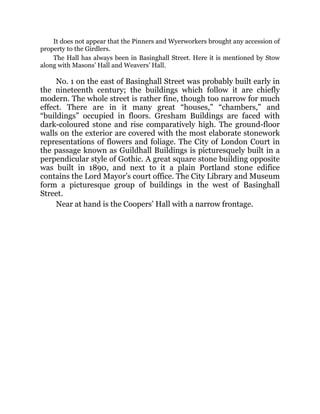 It does not appear that the Pinners and Wyerworkers brought any accession of
property to the Girdlers.
The Hall has always been in Basinghall Street. Here it is mentioned by Stow
along with Masons’ Hall and Weavers’ Hall.
No. 1 on the east of Basinghall Street was probably built early in
the nineteenth century; the buildings which follow it are chiefly
modern. The whole street is rather fine, though too narrow for much
effect. There are in it many great “houses,” “chambers,” and
“buildings” occupied in floors. Gresham Buildings are faced with
dark-coloured stone and rise comparatively high. The ground-floor
walls on the exterior are covered with the most elaborate stonework
representations of flowers and foliage. The City of London Court in
the passage known as Guildhall Buildings is picturesquely built in a
perpendicular style of Gothic. A great square stone building opposite
was built in 1890, and next to it a plain Portland stone edifice
contains the Lord Mayor’s court office. The City Library and Museum
form a picturesque group of buildings in the west of Basinghall
Street.
Near at hand is the Coopers’ Hall with a narrow frontage.
 