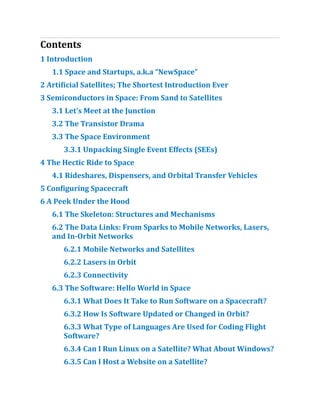 Contents
1 Introduction
1.​
1 Space and Startups, a.​
k.​
a “NewSpace”
2 Artificial Satellites; The Shortest Introduction Ever
3 Semiconductors in Space:​From Sand to Satellites
3.​
1 Let’s Meet at the Junction
3.​
2 The Transistor Drama
3.​
3 The Space Environment
3.​
3.​
1 Unpacking Single Event Effects (SEEs)
4 The Hectic Ride to Space
4.​
1 Rideshares, Dispensers, and Orbital Transfer Vehicles
5 Configuring Spacecraft
6 A Peek Under the Hood
6.​
1 The Skeleton:​Structures and Mechanisms
6.​
2 The Data Links:​From Sparks to Mobile Networks, Lasers,
and In-Orbit Networks
6.​
2.​
1 Mobile Networks and Satellites
6.​
2.​
2 Lasers in Orbit
6.​
2.​
3 Connectivity
6.​
3 The Software:​Hello World in Space
6.​
3.​
1 What Does It Take to Run Software on a Spacecraft?​
6.​
3.​
2 How Is Software Updated or Changed in Orbit?​
6.​
3.​
3 What Type of Languages Are Used for Coding Flight
Software?​
6.​
3.​
4 Can I Run Linux on a Satellite?​What About Windows?​
6.​
3.​
5 Can I Host a Website on a Satellite?​
 