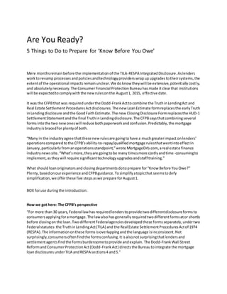 Are You Ready?
5 Things to Do to Prepare for ‘Know Before You Owe’
Mere monthsremainbefore the implementationof the TILA-RESPA IntegratedDisclosure.Aslenders
workto revampprocessesandpoliciesandtechnologyproviderswrapupupgradestotheirsystems,the
extentof the operational impactsremainunclear.We doknow theywill be extensive,potentiallycostly,
and absolutelynecessary.The ConsumerFinancial ProtectionBureauhasmade itclearthat institutions
will be expectedtocomplywiththe newrulesonthe August1, 2015, effective date.
It was the CFPBthat was requiredunderthe Dodd-FrankActtocombine the TruthinLendingActand
Real Estate SettlementProceduresActdisclosures. The new LoanEstimate formreplacesthe earlyTruth
inLendingdisclosure andthe GoodFaithEstimate.The new ClosingDisclosure Formreplaces the HUD-1
SettlementStatementandthe final TruthinLendingdisclosure.The CFPBsaysthatcombiningseveral
formsintothe two newoneswill reduce bothpaperworkandconfusion.Predictably,the mortgage
industryisbracedfor plentyof both.
“Many in the industryagree thatthese new rulesare goingtohave a muchgreaterimpact onlenders’
operationscomparedtothe CFPB’sability-to-repay/qualifiedmortgage rulesthatwentintoeffectin
January,particularlyfromanoperationsstandpoint,”wrote MortgageOrb.com, areal estate finance
industrynewssite.“What’smore,theyare goingtobe many timesmore costlyandtime-consumingto
implement,astheywill require significanttechnologyupgradesandstaff training.”
What should loanoriginatorsandclosingdepartmentsdotoprepare for“Know Before YouOwe?”
Plenty,basedonourexperience andCFPBguidance.Tosimplifyatopicthat seemstodefy
simplification,we offerthese five stepsaswe prepare forAugust1.
BOX foruse duringthe introduction:
How we got here: The CFPB’s perspective
“For more than 30 years,Federal lawhasrequiredlenderstoprovide twodifferentdisclosureformsto
consumersapplyingforamortgage.The law also hasgenerallyrequiredtwodifferentformsator shortly
before closingonthe loan.TwodifferentFederalagenciesdevelopedthese formsseparately,undertwo
Federal statutes:the TruthinLendingAct(TILA) and the Real Estate SettlementProceduresActof 1974
(RESPA).The informationonthese formsisoverlappingandthe language isinconsistent.Not
surprisingly,consumersoftenfindthe formsconfusing.Itisalsonotsurprisingthatlendersand
settlementagentsfindthe formsburdensometoprovide andexplain. The Dodd-FrankWall Street
ReformandConsumerProtectionAct(Dodd-Frank Act) directsthe Bureautointegrate the mortgage
loandisclosuresunderTILA andRESPA sections4 and5.”
 