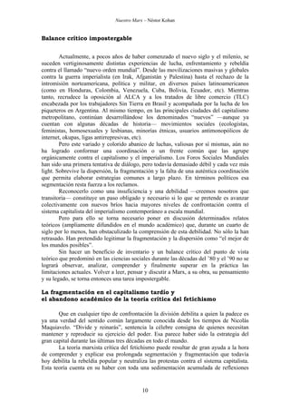 Nuestro Marx – Néstor Kohan

Balance crítico impostergable
Actualmente, a pocos años de haber comenzado el nuevo siglo y el milenio, se
suceden vertiginosamente distintas experiencias de lucha, enfrentamiento y rebeldía
contra el llamado “nuevo orden mundial”. Desde las movilizaciones masivas y globales
contra la guerra imperialista (en Irak, Afganistán y Palestina) hasta el rechazo de la
intromisión norteamericana, política y militar, en diversos países latinoamericanos
(como en Honduras, Colombia, Venezuela, Cuba, Bolivia, Ecuador, etc). Mientras
tanto, recrudece la oposición al ALCA y a los tratados de libre comercio (TLC)
encabezada por los trabajadores Sin Tierra en Brasil y acompañada por la lucha de los
piqueteros en Argentina. Al mismo tiempo, en las principales ciudades del capitalismo
metropolitano, continúan desarrollándose los denominados “nuevos” —aunque ya
cuentan con algunas décadas de historia— movimientos sociales (ecologistas,
feministas, homosexuales y lesbianas, minorías étnicas, usuarios antimonopólicos de
internet, okupas, ligas antirrepresivas, etc).
Pero este variado y colorido abanico de luchas, valiosas por sí mismas, aún no
ha logrado conformar una coordinación o un frente común que las agrupe
orgánicamente contra el capitalismo y el imperialismo. Los Foros Sociales Mundiales
han sido una primera tentativa de diálogo, pero todavía demasiado débil y cada vez más
light. Sobrevive la dispersión, la fragmentación y la falta de una auténtica coordinación
que permita elaborar estrategias comunes a largo plazo. En términos políticos esa
segmentación resta fuerza a los reclamos.
Reconocerlo como una insuficiencia y una debilidad —creemos nosotros que
transitoria— constituye un paso obligado y necesario si lo que se pretende es avanzar
colectivamente con nuevos bríos hacia mayores niveles de confrontación contra el
sistema capitalista del imperialismo contemporáneo a escala mundial.
Pero para ello se torna necesario poner en discusión determinados relatos
teóricos (ampliamente difundidos en el mundo académico) que, durante un cuarto de
siglo por lo menos, han obstaculizado la comprensión de esta debilidad. No sólo la han
retrasado. Han pretendido legitimar la fragmentación y la dispersión como “el mejor de
los mundos posibles”.
Sin hacer un beneficio de inventario y un balance crítico del punto de vista
teórico que predominó en las ciencias sociales durante las décadas del ’80 y el ’90 no se
logrará observar, analizar, comprender y finalmente superar en la práctica las
limitaciones actuales. Volver a leer, pensar y discutir a Marx, a su obra, su pensamiento
y su legado, se torna entonces una tarea impostergable.
La fragmentación en el capitalismo tardío y
el abandono académico de la teoría crítica del fetichismo
Que en cualquier tipo de confrontación la división debilita a quien la padece es
ya una verdad del sentido común largamente conocida desde los tiempos de Nicolás
Maquiavelo. “Divide y reinarás”, sentencia la célebre consigna de quienes necesitan
mantener y reproducir su ejercicio del poder. Esa parece haber sido la estrategia del
gran capital durante las últimas tres décadas en todo el mundo.
La teoría marxista crítica del fetichismo puede resultar de gran ayuda a la hora
de comprender y explicar esa prolongada segmentación y fragmentación que todavía
hoy debilita la rebeldía popular y neutraliza las protestas contra el sistema capitalista.
Esta teoría cuenta en su haber con toda una sedimentación acumulada de reflexiones

10

 