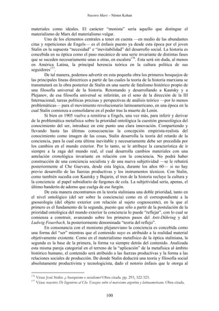 Nuestro Marx – Néstor Kohan

materiales como ideales. El carácter “monista” sería aquello que distingue el
materialismo de Marx del materialismo vulgar.
Uno de los elementos centrales a tener en cuenta —en medio de las abundantes
citas y repeticiones de Engels— es el énfasis puesto ya desde esta época por el joven
Stalin en la supuesta “necesidad” e “inevitabilidad” del desarrollo social. La historia es
concebida en su óptica como el paso mecánico de una serie invariante de distintas fases
que se suceden necesariamente unas a otras, en escalera176. Esta será sin duda, al menos
en América Latina, la principal herencia teórica en la cultura política de sus
seguidores177.
De tal manera, podemos advertir en esta pequeña obra los primeros bosquejos de
las principales líneas directrices a partir de las cuales la teoría de la historia marxiana se
transmutará en la obra posterior de Stalin en una suerte de fatalismo histórico propio de
una filosofía universal de la historia. Retomando y desarrollando a Kautsky y a
Plejanov, de esa filosofía universal se inferirán, en el seno de la dirección de la III
Internacional, tareas políticas precisas y perspectivas de análisis teórico —por lo menos
problemáticas— para el movimiento revolucionario latinoamericano, en una época en la
cual Stalin comienza a consolidarse en el poder tras la muerte de Lenin.
Si bien en 1905 vuelve a remitirse a Engels, una vez más, para inferir y derivar
de la problemática metafísica sobre la prioridad ontológica la cuestión gnoseológica del
conocimiento del ser, introduce en este punto una clara innovación. Compartiendo y
llevando hasta las últimas consecuencias la concepción empirista-realista del
conocimiento como imagen de las cosas, Stalin desarrolla la teoría del retardo de la
conciencia, para la cual esta última inevitable y necesariamente debe ser precedida por
los cambios en el mundo exterior. Por lo tanto, se le atribuye la característica de ir
siempre a la zaga del mundo real, el cual desarrolla cambios materiales con una
antelación cronológica invariante en relación con la conciencia. No podrá haber
construcción de una conciencia socialista y de una nueva subjetividad —se le rebatirá
posteriormente al Che Guevara, desde esta lógica, durante los años 60— si no hay
previo desarrollo de las fuerzas productivas y los instrumentos técnicos. Con Stalin,
como también sucedía con Kautsky y Bujarin, el tren de la historia recluye la cultura y
la conciencia al papel subsidiario de furgones de cola. La subjetividad sería, apenas, el
último banderín de adorno que cuelga de ese furgón.
De esta manera encontramos en la teoría staliniana una doble prioridad, tanto en
el nivel ontológico (del ser sobre la conciencia) como en el correspondiente a la
gnoseología (del objeto exterior con relación al sujeto cognoscente), en la que el
primero es el fundamento de la segunda, puesto que sólo a partir de la postulación de la
prioridad ontológica del mundo exterior la conciencia lo puede “reflejar”, con lo cual se
comienza a construir, avanzando sobre los primeros pasos del Anti-Dühring y del
Ludwig Feuerbach, la posteriormente denominada “teoría del reflejo”.
En consonancia con el monismo plejanoviano la conciencia es concebida como
una forma del “ser” mientras que el contenido suyo es atribuido a la realidad material
objetivamente existente. Como en el materialismo metafísico de la óptica staliniana, la
segunda es la base de la primera, la forma va siempre detrás del contenido. Analizada
esta misma pareja categorial en el terreno de la “aplicación” de la metafísica al ámbito
histórico humano, el contenido será atribuido a las fuerzas productivas y la forma a las
relaciones sociales de producción. De donde Stalin deducirá una teoría y filosofía social
absolutamente productivista y tecnologicista, dado el notorio énfasis que le otorga al
176
177

Véase José Stalin: ¿Anarquismo o socialismo? Obra citada. pp. 293, 322-323.
Véase nuestro De Ingenieros al Che. Ensayos sobre el marxismo argentino y latinoamericano. Obra citada.

100

 